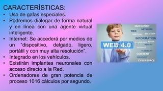 CARACTERÍSTICAS:
• Uso de gafas especiales.
• Podremos dialogar de forma natural
y en línea con una agente virtual
inteligente.
• Internet: Se accederá por medios de
un “dispositivo, delgado, ligero,
portátil y con muy alta resolución”.
• Integrado en los vehículos.
• Existirán implantes neuronales con
acceso directo a la Red.
• Ordenadores de gran potencia de
proceso 1016 cálculos por segundo.
 