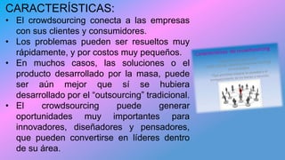 CARACTERÍSTICAS:
• El crowdsourcing conecta a las empresas
con sus clientes y consumidores.
• Los problemas pueden ser resueltos muy
rápidamente, y por costos muy pequeños.
• En muchos casos, las soluciones o el
producto desarrollado por la masa, puede
ser aún mejor que sí se hubiera
desarrollado por el “outsourcing” tradicional.
• El crowdsourcing puede generar
oportunidades muy importantes para
innovadores, diseñadores y pensadores,
que pueden convertirse en líderes dentro
de su área.
 