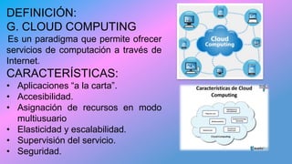 DEFINICIÓN:
G. CLOUD COMPUTING
Es un paradigma que permite ofrecer
servicios de computación a través de
Internet.
CARACTERÍSTICAS:
• Aplicaciones “a la carta”.
• Accesibilidad.
• Asignación de recursos en modo
multiusuario
• Elasticidad y escalabilidad.
• Supervisión del servicio.
• Seguridad.
 