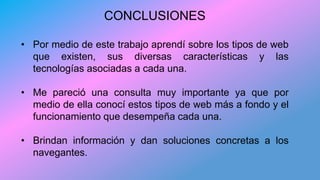 CONCLUSIONES
• Por medio de este trabajo aprendí sobre los tipos de web
que existen, sus diversas características y las
tecnologías asociadas a cada una.
• Me pareció una consulta muy importante ya que por
medio de ella conocí estos tipos de web más a fondo y el
funcionamiento que desempeña cada una.
• Brindan información y dan soluciones concretas a los
navegantes.
 
