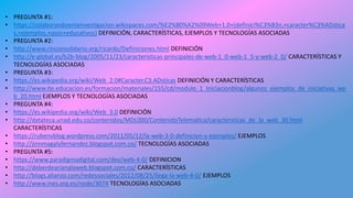 • PREGUNTA #1:
• https://colaborandoenlainvestigacion.wikispaces.com/%E2%80%A2%09Web+1.0+(definici%C3%B3n,+caracter%C3%ADstica
s,+ejemplos,+usos+educativos) DEFINICIÓN, CARACTERÍSTICAS, EJEMPLOS Y TECNOLOGÍAS ASOCIADAS
• PREGUNTA #2:
• http://www.rinconsolidario.org/ricardo/Definiciones.html DEFINICIÓN
• http://e-global.es/b2b-blog/2005/11/23/caracteristicas-principales-de-web-1_0-web-1_5-y-web-2_0/ CARACTERÍSTICAS Y
TECNOLOGÍAS ASOCIADAS
• PREGUNTA #3:
• https://es.wikipedia.org/wiki/Web_2.0#Caracter.C3.ADsticas DEFINICIÓN Y CARACTERÍSTICAS
• http://www.ite.educacion.es/formacion/materiales/155/cd/modulo_1_Iniciacionblog/algunos_ejemplos_de_iniciativas_we
b_20.html EJEMPLOS Y TECNOLOGÍAS ASOCIADAS
• PREGUNTA #4:
• https://es.wikipedia.org/wiki/Web_3.0 DEFINICIÓN
• http://datateca.unad.edu.co/contenidos/MDL000/ContenidoTelematica/caractersticas_de_la_web_30.html
CARACTERÍSTICAS
• https://rubenvblog.wordpress.com/2011/05/12/la-web-3-0-definicion-y-ejemplos/ EJEMPLOS
• http://jinnmagalyfernandez.blogspot.com.co/ TECNOLOGÍAS ASOCIADAS
• PREGUNTA #5:
• https://www.paradigmadigital.com/dev/web-4-0/ DEFINICION
• http://deberdearianalaweb.blogspot.com.co/ CARACTERÍSTICAS
• http://blogs.alianzo.com/redessociales/2012/08/25/llega-la-web-4-0/ EJEMPLOS
• http://www.ines.org.es/node/3074 TECNOLOGÍAS ASOCIADAS
 