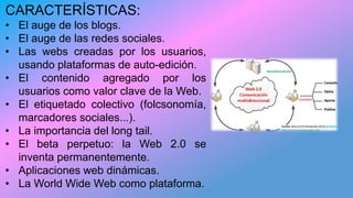 CARACTERÍSTICAS:
• El auge de los blogs.
• El auge de las redes sociales.
• Las webs creadas por los usuarios,
usando plataformas de auto-edición.
• El contenido agregado por los
usuarios como valor clave de la Web.
• El etiquetado colectivo (folcsonomía,
marcadores sociales...).
• La importancia del long tail.
• El beta perpetuo: la Web 2.0 se
inventa permanentemente.
• Aplicaciones web dinámicas.
• La World Wide Web como plataforma.
 