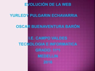 EVOLUCIÓN DE LA WEB
YURLEDY PULGARIN ECHAVARRIA
OSCAR BUENAVENTURA BARÓN
I.E. CAMPO VALDES
TECNOLOGIA E INFORMATICA
GRADO: 11º1
MEDELLIN
2016
 