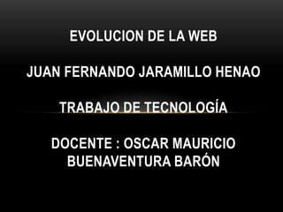 EVOLUCION DE LA WEB
JUAN FERNANDO JARAMILLO HENAO
TRABAJO DE TECNOLOGÍA
DOCENTE : OSCAR MAURICIO
BUENAVENTURA BARÓN
 