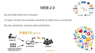 WEB 2.0
Su principal activo es el usuario.
A mayor número de usuarios aumenta el valora de su contenido.
No hay versiones, siempre está cambiando.
 