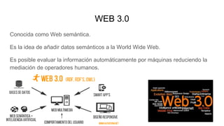 WEB 3.0
Conocida como Web semántica.
Es la idea de añadir datos semánticos a la World Wide Web.
Es posible evaluar la información automáticamente por máquinas reduciendo la
mediación de operadores humanos.
 