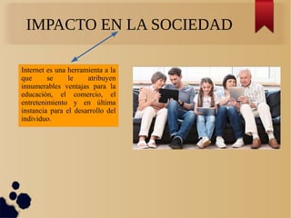 IMPACTO EN LA SOCIEDAD
Internet es una herramienta a la
que se le atribuyen
innumerables ventajas para la
educación, el comercio, el
entretenimiento y en última
instancia para el desarrollo del
individuo.
 