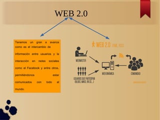 WEB 2.0
Tenemos un gran a avance
como es el intercambio de
información entre usuarios y la
interacción en redes sociales
,como el Facebook y entre otros
permitiéndonos estar
comunicados con todo el
.mundo
 