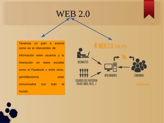 WEB 2.0
Tenemos un gran a avance
como es el intercambio de
información entre usuarios y la
interacción en redes sociales
,como el Facebook y entre otros
permitiéndonos estar
comunicados con todo el
.mundo
 