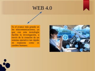 WEB 4.0
Es el avance más grande en
las telecomunicaciones, ya
que con esta tecnología
facilita la investigación, a
través de la creación de un
sistema operativo tan rápido
en respuesta como es
cerebro humano.
 