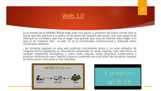 Web 1.0
Es el estado de la (WWW) World wide web mas básico y primitivo de todos siendo este el
inicial que dio apertura a la web y se da antes del impacto del punto com que surge en el
2001que se considera que fue el auge mas grande que tuvo el internet para llegar a lo
que es en nuestros días , la web 1.0 se la consideraba unidireccional y realizada sobre
contenidos estáticos
, las primeras paginas en esta web publican únicamente textos y no eran editados de
ninguna forma quedando la información estancada en estas paginas, esta web tenia un
carácter netamente divulgativo y sobre todo cultural, luego empresas comenzaron a
publicar información pero debido a que el contenido era muy difícil de actualizar quedan
en información anticuada y muy obsoleta.
18/06/2017Elaborado por: Marlon Flores
3
 
