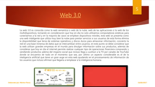 Web 3.0
La web 3.0 es conocida como la web semántica o web de la nube, web de las aplicaciones o la web de los
multidispositivos, tomando en consideración que hoy en día no solo utilizamos computadoras estáticas para
conectarnos a la red y en la mayoría de casos se emplean dispositivos móviles, esta web se presenta como
una web inteligente que utiliza muy bien la nube para prestar servicios a sus usuarios de esta forma elimina
la disponibilidad que tenia de sistemas operativos y discos duros para almacenar información, convierto la
red en una base inmensa de datos que se intercambian entre usuarios, en este punto se debe considerar que
la web utilizan grandes empresas en el mundo para divulgar información sobre sus productos, además de
considerar que hoy en día el internet permite realizar cualquier tipo de operaciones financiera comprando y
vendiendo productos adema del impacto social que incluso llega a sustituir a la TV por canales de YouTube
donde se encuentra de todo en el momento que sea, por ultimo un aspecto considerable es el de la
inteligencia artificial que tiene un gran auge en esta web ayudando en el procesamiento de información de
los usuarios que incluso afirman que llegaría a remplazar a la inteligencia humana.
18/06/2017Elaborado por: Marlon Flores
5
 