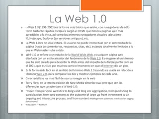 La Web 1.0













La Web

1.0 (1991-2003) es la forma más básica que existe, con navegadores de sólo
texto bastante rápidos. Después surgió el HTML que hizo las páginas web más
agradables a la vista, así como los primeros navegadores visuales tales como
IE, Netscape, Explorer (en versiones antiguas), etc.
La Web 1.0 es de sólo lectura. El usuario no puede interactuar con el contenido de la
página (nada de comentarios, respuestas, citas, etc), estando totalmente limitado a lo
que el Webmaster sube a ésta.
Web 1.0 se refiere a un estado de la World Wide Web, y cualquier página web
diseñada con un estilo anterior del fenómeno de la Web 2.0. Es en general un término
que ha sido creado para describir la Web antes del impacto de la fiebre punto com en
el 2001, que es visto por muchos como el momento en que el internet dio un giro.
Es la forma más fácil en el sentido del término Web 1.0 cuando es usada en relación a
término Web 2.0, para comparar los dos y mostrar ejemplos de cada uno.
Características es mas fácil de usar y navegar en la web
Terry Flew, en la tercera edición de New Media describe cual cree que son las
diferencias que caracterizan a la Web 1.0:
"move from personal websites to blogs and blog site aggregation, from publishing to
participation, from web content as the outcome of large up-front investment to an
ongoing and interactive process, and from content management systems to links based on tagging
(folksonomy)"
NUGLEEDYS Y AURISAY

 