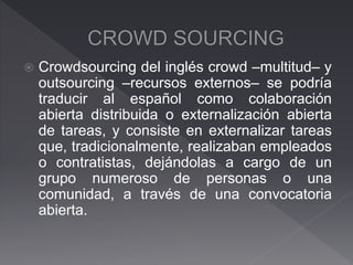  Crowdsourcing del inglés crowd –multitud– y
outsourcing –recursos externos– se podría
traducir al español como colaboración
abierta distribuida o externalización abierta
de tareas, y consiste en externalizar tareas
que, tradicionalmente, realizaban empleados
o contratistas, dejándolas a cargo de un
grupo numeroso de personas o una
comunidad, a través de una convocatoria
abierta.
 