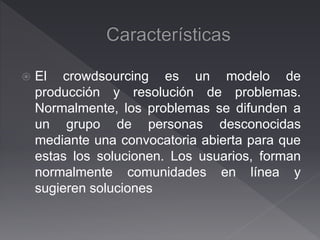 El crowdsourcing es un modelo de
producción y resolución de problemas.
Normalmente, los problemas se difunden a
un grupo de personas desconocidas
mediante una convocatoria abierta para que
estas los solucionen. Los usuarios, forman
normalmente comunidades en línea y
sugieren soluciones
 