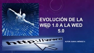 EVOLUCIÓN DE LA
WED 1.0 A LA WED
5.0
AUTOR: JUAN B. MÉNDEZ V.

 