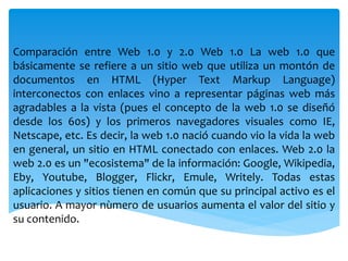 Comparación entre Web 1.0 y 2.0 Web 1.0 La web 1.0 que
básicamente se refiere a un sitio web que utiliza un montón de
documentos en HTML (Hyper Text Markup Language)
interconectos con enlaces vino a representar páginas web más
agradables a la vista (pues el concepto de la web 1.0 se diseñó
desde los 60s) y los primeros navegadores visuales como IE,
Netscape, etc. Es decir, la web 1.0 nació cuando vio la vida la web
en general, un sitio en HTML conectado con enlaces. Web 2.0 la
web 2.0 es un "ecosistema" de la información: Google, Wikipedia,
Eby, Youtube, Blogger, Flickr, Emule, Writely. Todas estas
aplicaciones y sitios tienen en común que su principal activo es el
usuario. A mayor nùmero de usuarios aumenta el valor del sitio y
su contenido.
 
