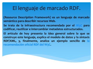 El lenguaje de marcado RDF.
(Resource Description Framework) es un lenguaje de marcado
semántico para describir recursos Web.
Se trata de la infraestructura recomendada por el W3C para
codificar, reutilizar e intercambiar metadatos estructurados.
El artículo de hoy presenta la idea general sobre la que se
construye este lenguaje, explica el modelo de datos y la sintaxis
RDF/XML, y, finalmente, analiza un ejemplo sencillo de la
recomendación oficial RDF del W3C.
 