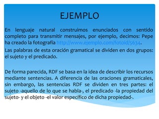 EJEMPLO
En lenguaje natural construimos enunciados con sentido
completo para transmitir mensajes, por ejemplo, decimos: Pepe
ha creado la fotografía http://www.ejemplo.com/fotoid/5634.
Las palabras de esta oración gramatical se dividen en dos grupos:
el sujeto y el predicado.
De forma parecida, RDF se basa en la idea de describir los recursos
mediante sentencias. A diferencia de las oraciones gramaticales,
sin embargo, las sentencias RDF se dividen en tres partes: el
sujeto -aquello de lo que se habla-, el predicado -la propiedad del
sujeto- y el objeto -el valor específico de dicha propiedad-.
 