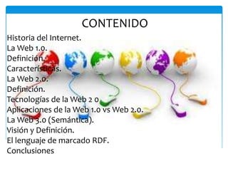 CONTENIDO
Historia del Internet.
La Web 1.0.
Definición.
Características.
La Web 2.0.
Definición.
Tecnologías de la Web 2 0
Aplicaciones de la Web 1.0 vs Web 2.0.
La Web 3.0 (Semántica).
Visión y Definición.
El lenguaje de marcado RDF.
Conclusiones
 
