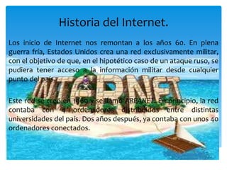Historia del Internet.
Los inicio de Internet nos remontan a los años 60. En plena
guerra fría, Estados Unidos crea una red exclusivamente militar,
con el objetivo de que, en el hipotético caso de un ataque ruso, se
pudiera tener acceso a la información militar desde cualquier
punto del país.
Este red se creó en 1969 y se llamó ARPANET. En principio, la red
contaba con 4 ordenadores distribuidos entre distintas
universidades del país. Dos años después, ya contaba con unos 40
ordenadores conectados.
 