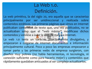 La Web 1.0.
Definición.
La web primitiva, la del siglo 20, era aquella que se caracteriza
principalmente por ser unidireccional y realizada sobre
contenidos estáticos. Las primeras páginas que vimos en Internet
publicaban contenidos de texto que, una vez publicados, no se
actualizaban salvo que el "web máster" modificase dichos
contenidos y volviese a subir la web de nuevo a internet.
La web 1.0 tenía un carácter principalmente divulgativo, y
empezaron a colgarse de internet documentos e información
principalmente cultural. Poco a poco las empresas empezaron a
tomar parte y las primeras webs de empresa surgieron, con
diseños muy pobres (no había herramientas, ni tecnología, ni
conexión suficiente como para hacerlo mejor) y contenidos que
rápidamente quedaban anticuados al ser complejo actualizarlos.
 