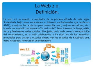 La Web 2.0.
Definición.
La web 2.0 se asiento a mediados de la primera década de este siglo.
Sustentada bajo unas conexiones a internet evolucionadas (ya teníamos
ADSL), y mejores herramientas para desarrollar web, mejores servidores, etc.,
la web 2.0, también denominada "la red social", llena Internet de blogs, wikis,
foros y finalmente, redes sociales. El objetivo de la web 2.0 es la compartición
del conocimiento, es la web colaborativa y ha sido uno de los atractivos
principales para atraer a usuarios (basta ver los usuarios de Facebook que,
hasta Facebook, no tocaban un ordenador).
 