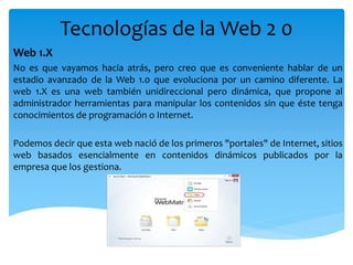 Tecnologías de la Web 2 0
Web 1.X
No es que vayamos hacia atrás, pero creo que es conveniente hablar de un
estadio avanzado de la Web 1.0 que evoluciona por un camino diferente. La
web 1.X es una web también unidireccional pero dinámica, que propone al
administrador herramientas para manipular los contenidos sin que éste tenga
conocimientos de programación o Internet.
Podemos decir que esta web nació de los primeros "portales" de Internet, sitios
web basados esencialmente en contenidos dinámicos publicados por la
empresa que los gestiona.
 