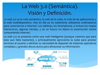 La Web 3.0 (Semántica).
Visión y Definición.
La web 3.0 es la web semántica, la web de la nube, la web de las aplicaciones y
la web multidispositivo. Hoy en día ya no solamente utilizamos ordenadores
para conectarnos a Internet. Los tabletas, los Smartphone, e incluso los mapas
interactivos, algunas tiendas, y en un futuro no lejano la automoción estará
consumiendo Internet.
La web 3.0 se presenta como una web inteligente (aunque creemos que para
esto aun falta bastante), y principalmente aprovecha la nube para prestar
servicios al usuario y eliminar su necesidad de disponer de sistemas operativos
complejos y grandes discos duros para almacenar su información.
 