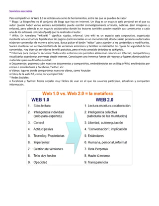 Servicios asociados

Para compartir en la Web 2.0 se utilizan una serie de herramientas, entre las que se pueden destacar:
* Blogs: La blogosfera es el conjunto de blogs que hay en Internet. Un blog es un espacio web personal en el que su
autor (puede haber varios autores autorizados) puede escribir cronológicamente artículos, noticias...(con imágenes y
enlaces), pero además es un espacio colaborativo donde los lectores también pueden escribir sus comentarios a cada
uno de los artículos (entradas/post) que ha realizado el autor.
* Wikis: En hawaiano "wikiwiki " significa: rápido, informal. Una wiki es un espacio web corporativo, organizado
mediante una estructura hipertextual de páginas (referenciadas en un menú lateral), donde varias personas autorizadas
elaboran contenidos de manera asíncrona. Basta pulsar el botón "editar" para acceder a los contenidos y modificarlos.
Suelen mantener un archivo histórico de las versiones anteriores y facilitan la realización de copias de seguridad de los
contenidos. Hay diversos servidores de wiki gratuitos, pero el más conocido de todos es Wikipedia.
* Entornos para compartir recursos: Todos estos entornos nos permiten almacenar recursos en Internet, compartirlos y
visualizarlos cuando nos convenga desde Internet. Constituyen una inmensa fuente de recursos y lugares donde publicar
materiales para su difusión mundial:
o Documentos: podemos subir nuestros documentos y compartirlos, embebiéndolos en un Blog o Wiki, enviándolos por
correo o enlazándolos a Facebook, Twitter, etc.
o Vídeos: lugares donde compartimos nuestros vídeos, como Youtube
o Fotos de la web 2.0, como por ejemplo Flickr
* Redes Sociales:
o Facebook y Twitter: Redes sociales muy fáciles de usar en el que los usuarios participan, actualizan y comparten
información.
 