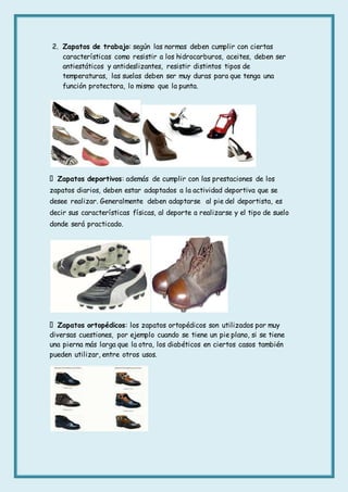 2. Zapatos de trabajo: según las normas deben cumplir con ciertas
características como resistir a los hidrocarburos, aceites, deben ser
antiestáticos y antideslizantes, resistir distintos tipos de
temperaturas, las suelas deben ser muy duras para que tenga una
función protectora, lo mismo que la punta.
Zapatos deportivos: además de cumplir con las prestaciones de los
zapatos diarios, deben estar adaptados a la actividad deportiva que se
desee realizar. Generalmente deben adaptarse al pie del deportista, es
decir sus características físicas, al deporte a realizarse y el tipo de suelo
donde será practicado.
Zapatos ortopédicos: los zapatos ortopédicos son utilizados por muy
diversas cuestiones, por ejemplo cuando se tiene un pie plano, si se tiene
una pierna más larga que la otra, los diabéticos en ciertos casos también
pueden utilizar, entre otros usos.
 
