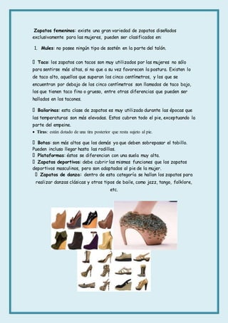 Zapatos femeninos: existe una gran variedad de zapatos diseñados
exclusivamente para las mujeres, pueden ser clasificados en:
1. Mules: no posee ningún tipo de sostén en la parte del talón.
Taco: los zapatos con tacos son muy utilizados por las mujeres no sólo
para sentirse más altas, si no que a su vez favorecen la postura. Existen lo
de taco alto, aquellos que superan los cinco centímetros, y los que se
encuentran por debajo de los cinco centímetros son llamados de taco bajo,
los que tienen taco fino o grueso, entre otras diferencias que pueden ser
hallados en los tacones.
Bailarinas: esta clase de zapatos es muy utilizado durante las épocas que
las temperaturas son más elevadas. Estos cubren todo el pie, exceptuando la
parte del empeine.
 Tiras: están dotado de una tira posterior que resta sujeto al pie.
Botas: son más altos que los demás ya que deben sobrepasar el tobillo.
Pueden incluso llegar hasta las rodillas.
Plataformas: éstos se diferencian con una suela muy alta.
Zapatos deportivos: debe cubrir las mismas funciones que los zapatos
deportivos masculinos, pero son adaptados al pie de la mujer.
Zapatos de danza: dentro de esta categoría se hallan los zapatos para
realizar danzas clásicas y otros tipos de baile, como jazz, tango, folklore,
etc.
 
