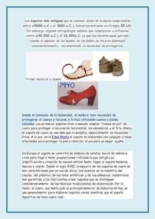 Los zapatos más antiguos que se conocen datan de la época comprendida
entre el5000 a.C y el 3000 a.C, y fueron encontrados en Oregón, EE.UU.
Sin embargo, algunos antropólogos señalan que comenzaron a utilizarse
entre el40.000 a.C y el 26.000a.C; ya que fue durante aquel periodo
cuando el espesor de los huesos de los dedos de los pies disminuyó
considerablemente, incrementando la necesidad de protegerlos.
Primer material y diseño
Desde el comienzo de la humanidad, el hombre tuvo necesidad de
protegerse el cuerpo y los pies, y lo hizo utilizando cueros y pieles.
calzados. Los primeros zapatos eran a menudo simples "bolsas de pie" de
cuero para proteger a los pies de las piedras, los escombros y el frío. Ahora,
el zapato de cuero se usa más que la sandalia, especialmente en los países
fríos. A la vez, en la Edad Media el zapato se elaboraba con colgajos o telas
alternadas para proteger la piel y reforzar el pie para un mejor ajuste.
En Europa el zapato se convirtió de símbolo de estatus social de nobles y
ricos pero llegó a tener proporciones ridículas lo que obligó a su
simplificación y creación de nuevos estilos hasta llegar al zapato moderno
macizo y cosido. Desde el siglo XVII, la mayoría de los zapatos de cuero se
han caracterizado por un cocido único. Los avances en la industria del
caucho, del plástico, de las telas sintéticas y de los adhesivos industriales
han permitido a los fabricantes crear zapatos que se distinguen
considerablemente de las técnicas tradicionales de elaboración. Por lo
tanto, el cuero, que había sido el principal material de elaboración hoy se
usa generalmente para elaborar zapatos caros, mientras que el zapato
deportivo no lleva cuero real.
 