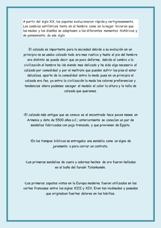 A partir del siglo XX, los zapatos evolucionaron rápida y vertiginosamente.
Los cambios estilísticos tanto en el hombre como en la mujer hicieron que
las modas y los diseños se adaptasen a los diferentes momentos históricos y
de pensamiento de ese siglo
El calzado es importante para la sociedad debido a su evolución en un
principio no se usaba calzado todo era mas rustico y hasta el pie del hombre
era distinto se puede decir que un poco deforme, debido al cambio o la
civilización el hombre ha ido siendo mas delicado y ha sido algo necesario el
calzado por comodidad y por el maltrato que pueden sufrir los pies al estar
delcalzos, aparte de la comodidad entra la moda pues en un principio el
calzado era feo, ya entra la civilización la moda los colores preferencias y
tendencias ahora podemos escoger el modelo el color la altura y la talla de
calzado que queramos.
•El calzado más antiguo que se conoce es el encontrado hace pocos meses en
Armenia y data de 5500 años a.C.; anteriormente se conocían un par de
sandalias fabricadas con paja trenzada, y que provienen de Egipto.
•En los tiempos biblicos se entregaba una sandalia como un signo de
juramento o para cerrar un contrato.
•Las primeras sandalias de cuero y adornos hechos de oro fueron halladas
en el baño del faraón Tutankamón.
•Los primeros zapatos vistos en la Europa moderna fueron utilizados en las
cortes francesas entre los siglos XIII y XIV. Eran tan incómodos y pesados
que originaban fuertes dolores en los tobillos.
 