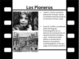 Los Pioneros   Edwin S. Porter: la primera película de montaje,  Vida de un bombero americano (Life of an American Fireman, 1903) David W. Griffith, considerado padre del lenguaje cinematográfico por su película: El nacimiento de una nación (The birth of Nation, 1915).   Intolerancia (1916) , define su sentido de los tiempos y los espacios cinematográficos, en los que juega con el tiempo narrativo. 
