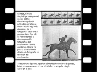 En 1878, Edward Muybridge incorporó el uso de gatillos electromagnéticos activados por el paso de un caballo logrando dos series de 12 fotografías cada una al paso de éste. Con ello se había logrado la descomposición fotográfica del movimiento rápido, quedando libre la vía para la transición del dibujo a la fotografía en la ilusión del movimiento. Todo por una apuesta. Querían comprobar si durante el galope, había un momento en el cual el caballo no apoyaba ningún casco en el piso. 