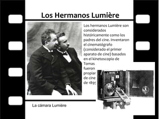 Los Hermanos Lumière   Los hermanos Lumière son considerados históricamente como los padres del cine. Inventaron el cinematógrafo (considerado el primer aparato de cine) basados en el kinetoscopio de Tomas A. Edison. Ellos fueron los primeros en dar propiamente una función de cine el 28 de diciembre de 1895.  La cámara Lumière 