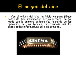  Con el origen del cine, la iniciativa para filmar
notas de tipo informativo estuvo latente, de tal
modo que la primera película fue la salida de los
operarios de una fábrica, mostrándose así las
capacidades informativas del cine como tal.
 