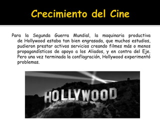 Para la Segunda Guerra Mundial, la maquinaria productiva
de Hollywood estaba tan bien engrasada, que muchos estudios,
pudieron prestar activos servicios creando filmes más o menos
propagandísticos de apoyo a los Aliados, y en contra del Eje.
Pero una vez terminada la conflagración, Hollywood experimentó
problemas.
 