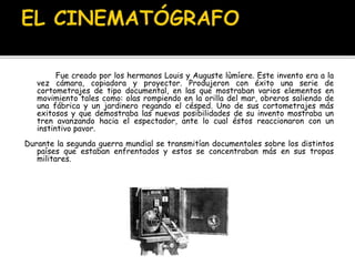 Fue creado por los hermanos Louis y Auguste lùmíere. Este invento era a la
vez cámara, copiadora y proyector. Produjeron con éxito una serie de
cortometrajes de tipo documental, en las que mostraban varios elementos en
movimiento tales como: olas rompiendo en la orilla del mar, obreros saliendo de
una fábrica y un jardinero regando el césped. Uno de sus cortometrajes más
exitosos y que demostraba las nuevas posibilidades de su invento mostraba un
tren avanzando hacia el espectador, ante lo cual éstos reaccionaron con un
instintivo pavor.
Durante la segunda guerra mundial se transmitían documentales sobre los distintos
países que estaban enfrentados y estos se concentraban más en sus tropas
militares.
 