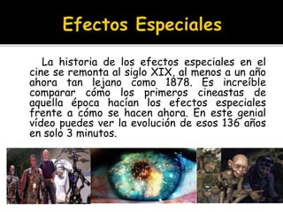 La historia de los efectos especiales en el
cine se remonta al siglo XIX, al menos a un año
ahora tan lejano como 1878. Es increíble
comparar cómo los primeros cineastas de
aquella época hacían los efectos especiales
frente a cómo se hacen ahora. En este genial
vídeo puedes ver la evolución de esos 136 años
en solo 3 minutos.
 