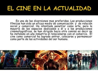 Es una de las diversiones mas preferidas. Las producciones
fílmicas han sido un eficaz medio de comunicación y de relación
social y comercial. Ha intentado penetrar como arte, pero la
mayoría de los espacios dedicados a él y a las producciones
cinematográficas, se han dirigido hacia otro camino es decir se
ha instalado en una industria al relacionarse con el comercio. El
cine como comercial ha logrado entrar, colocarse y permanecer
como parte de las actividades del ser humano.
 