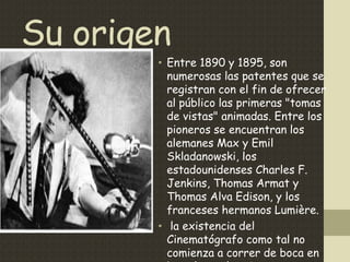 Su origen
• Entre 1890 y 1895, son numerosas las patentes
que se registran con el fin de ofrecer al público
las primeras "tomas de vistas" animadas. Entre los
pioneros se encuentran los alemanes Max y Emil
Skladanowski, los estadounidenses Charles F.
Jenkins, Thomas Armat y Thomas Alva Edison, y
los franceses hermanos Lumière.
• la existencia del Cinematógrafo como tal no
comienza a correr de boca en boca hasta la primera
proyección pública que organizan los hermanos
Auguste y Antoine Lumière el día 28 de diciembre
de 1895 en París
 
