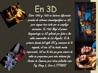 En 3D
Entre 1890 y 1920 se hicieron diferentes
pruebas de sistemas cinematográficos en 3D,
pero ninguno tuvo éxito por su complejo
mecanismo. En 1922 llegó el primer
largometraje en 3D aplicado por fotos a las
salas comerciales de Los Ángeles. En la
primera década del siglo XXI y comienzos de la
segunda, el cine 3D ha tenido mucha
repercusión, tal vez la hizo que gran número de
salas se preparasen para este sistemas fue
Avatar de Cameron pero otras películas como
Toy Story 3, Cars 2,TITANIC
 