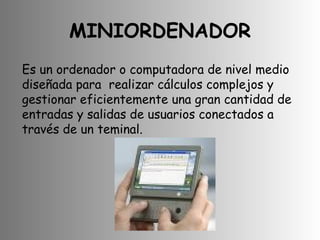 MINIORDENADOR Es un ordenador o computadora de nivel medio diseñada para  realizar cálculos complejos y gestionar eficientemente una gran cantidad de  entradas y salidas de usuarios conectados a través de un teminal.  