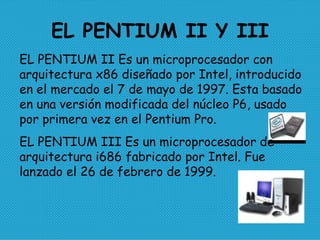 EL PENTIUM II Y III EL PENTIUM II Es un microprocesador con arquitectura x86 diseñado por Intel, introducido en el mercado el 7 de mayo de 1997. Esta basado en una versión modificada del núcleo P6, usado por primera vez en el Pentium Pro. EL PENTIUM III Es un microprocesador de arquitectura i686 fabricado por Intel. Fue lanzado el 26 de febrero de 1999.  
