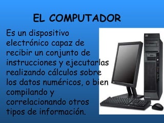EL COMPUTADOR Es un dispositivo electrónico capaz de recibir un conjunto de instrucciones y ejecutarlas realizando cálculos sobre los datos numéricos, o bien compilando y correlacionando otros tipos de información. 