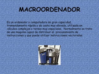 MACROORDENADOR Es un ordenador o computadora de gran capacidad, tremendamente rápida y de costo muy elevado, utilizada en cálculos complejos o tareas muy especiales.  Normalmente se trata de una maquina capaz de distribuir el  procesamiento de instrucciones y que puede utilizar instrucciones vectoriales. 