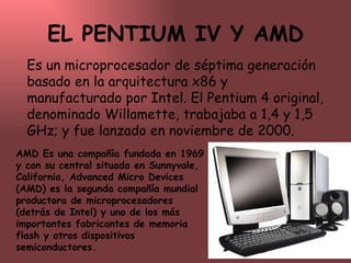 EL PENTIUM IV Y AMD Es un microprocesador de séptima generación basado en la arquitectura x86 y manufacturado por Intel. El Pentium 4 original, denominado Willamette, trabajaba a 1,4 y 1,5 GHz; y fue lanzado en noviembre de 2000.  AMD Es una compañía fundada en 1969 y con su central situada en Sunnyvale, California, Advanced Micro Devices (AMD) es la segunda compañía mundial productora de microprocesadores (detrás de Intel) y uno de los más importantes fabricantes de memoria flash y otros dispositivos semiconductores. 