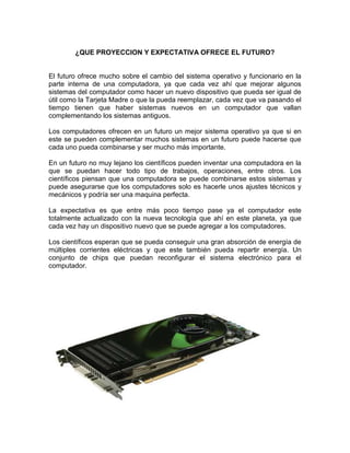 ¿QUE PROYECCION Y EXPECTATIVA OFRECE EL FUTURO?


El futuro ofrece mucho sobre el cambio del sistema operativo y funcionario en la
parte interna de una computadora, ya que cada vez ahí que mejorar algunos
sistemas del computador como hacer un nuevo dispositivo que pueda ser igual de
útil como la Tarjeta Madre o que la pueda reemplazar, cada vez que va pasando el
tiempo tienen que haber sistemas nuevos en un computador que vallan
complementando los sistemas antiguos.

Los computadores ofrecen en un futuro un mejor sistema operativo ya que si en
este se pueden complementar muchos sistemas en un futuro puede hacerse que
cada uno pueda combinarse y ser mucho más importante.

En un futuro no muy lejano los científicos pueden inventar una computadora en la
que se puedan hacer todo tipo de trabajos, operaciones, entre otros. Los
científicos piensan que una computadora se puede combinarse estos sistemas y
puede asegurarse que los computadores solo es hacerle unos ajustes técnicos y
mecánicos y podría ser una maquina perfecta.

La expectativa es que entre más poco tiempo pase ya el computador este
totalmente actualizado con la nueva tecnología que ahí en este planeta, ya que
cada vez hay un dispositivo nuevo que se puede agregar a los computadores.

Los científicos esperan que se pueda conseguir una gran absorción de energía de
múltiples corrientes eléctricas y que este también pueda repartir energía. Un
conjunto de chips que puedan reconfigurar el sistema electrónico para el
computador.
 